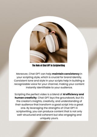 Moreover, Chat GPT can help maintain consistency in
your scripting style, which is crucial for brand identity.
Consistent tone and style in your scripts help in building a
recognizable voice for your channel, making your content
instantly identifiable to your audience.
Scripting the perfect video is a blend of AI efficiency and
human creativity. Chat GPT lays the groundwork, but it's
the creator's insights, creativity, and understanding of
their audience that transform a good script into a great
one. By leveraging the strengths of Chat GPT in
scriptwriting, you can produce content that is not only
well-structured and coherent but also engaging and
uniquely yours.
The Role of Chat GPT in Scriptwriting
 