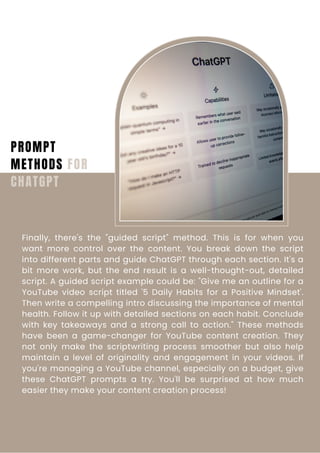 PROMPT
METHODS FOR
CHATGPT
Finally, there's the "guided script" method. This is for when you
want more control over the content. You break down the script
into different parts and guide ChatGPT through each section. It's a
bit more work, but the end result is a well-thought-out, detailed
script. A guided script example could be: "Give me an outline for a
YouTube video script titled '5 Daily Habits for a Positive Mindset'.
Then write a compelling intro discussing the importance of mental
health. Follow it up with detailed sections on each habit. Conclude
with key takeaways and a strong call to action." These methods
have been a game-changer for YouTube content creation. They
not only make the scriptwriting process smoother but also help
maintain a level of originality and engagement in your videos. If
you're managing a YouTube channel, especially on a budget, give
these ChatGPT prompts a try. You'll be surprised at how much
easier they make your content creation process!
 
