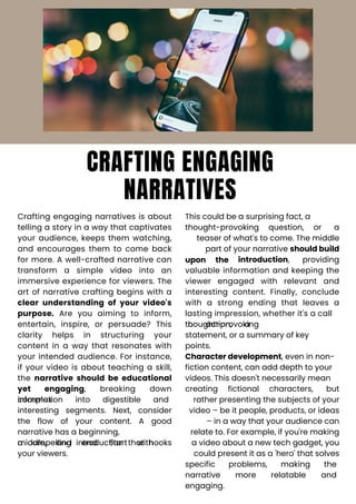 CRAFTING ENGAGING
NARRATIVES
Crafting engaging narratives is about
telling a story in a way that captivates
your audience, keeps them watching,
and encourages them to come back
for more. A well-crafted narrative can
transform a simple video into an
immersive experience for viewers. The
art of narrative crafting begins with a
clear understanding of your video's
purpose. Are you aiming to inform,
entertain, inspire, or persuade? This
clarity helps in structuring your
content in a way that resonates with
your intended audience. For instance,
if your video is about teaching a skill,
the narrative should be educational
yet engaging, breaking down
complex
information into digestible and
interesting segments. Next, consider
the flow of your content. A good
narrative has a beginning,
middle, and end. Start with
a compelling introduction that hooks
your viewers.
This could be a surprising fact, a
thought-provoking question, or a
teaser of what's to come. The middle
part of your narrative should build
providing
upon the introduction,
valuable information and keeping the
viewer engaged with relevant and
interesting content. Finally, conclude
with a strong ending that leaves a
lasting impression, whether it's a call
to action, a
thought-provoking
statement, or a summary of key
points.
Character development, even in non-
fiction content, can add depth to your
videos. This doesn't necessarily mean
creating fictional characters, but
rather presenting the subjects of your
video – be it people, products, or ideas
– in a way that your audience can
relate to. For example, if you're making
a video about a new tech gadget, you
could present it as a 'hero' that solves
specific
narrative
engaging.
problems, making the
and
more relatable
 