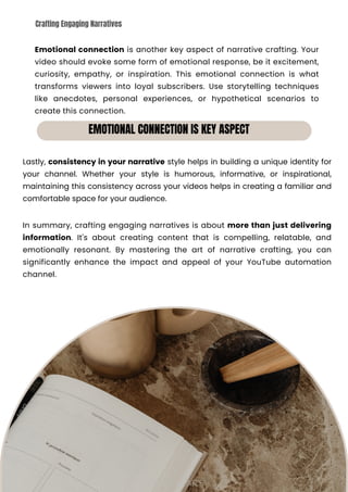 Emotional connection is another key aspect of narrative crafting. Your
video should evoke some form of emotional response, be it excitement,
curiosity, empathy, or inspiration. This emotional connection is what
transforms viewers into loyal subscribers. Use storytelling techniques
like anecdotes, personal experiences, or hypothetical scenarios to
create this connection.
In summary, crafting engaging narratives is about more than just delivering
information. It's about creating content that is compelling, relatable, and
emotionally resonant. By mastering the art of narrative crafting, you can
significantly enhance the impact and appeal of your YouTube automation
channel.
Lastly, consistency in your narrative style helps in building a unique identity for
your channel. Whether your style is humorous, informative, or inspirational,
maintaining this consistency across your videos helps in creating a familiar and
comfortable space for your audience.
EMOTIONAL CONNECTION IS KEY ASPECT
Crafting Engaging Narratives
SKILLWIZ.ART
 
