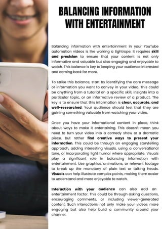 Balancing information with entertainment in your YouTube
automation videos is like walking a tightrope. It requires skill
and precision to ensure that your content is not only
informative and valuable but also engaging and enjoyable to
watch. This balance is key to keeping your audience interested
and coming back for more.
To strike this balance, start by identifying the core message
or information you want to convey in your video. This could
be anything from a tutorial on a specific skill, insights into a
particular topic, or an informative review of a product. The
key is to ensure that this information is clear, accurate, and
well-researched. Your audience should feel that they are
gaining something valuable from watching your video.
Once you have your informational content in place, think
about ways to make it entertaining. This doesn't mean you
need to turn your video into a comedy show or a dramatic
piece, but rather find creative ways to present your
information. This could be through an engaging storytelling
approach, adding interesting visuals, using a conversational
tone, or incorporating light humor where appropriate. Visuals
play a significant role in balancing information with
entertainment. Use graphics, animations, or relevant footage
to break up the monotony of plain text or talking heads.
Visuals can help illustrate complex points, making them easier
to understand and more enjoyable to watch.
Interaction with your audience can also add an
entertainment factor. This could be through asking questions,
encouraging comments, or including viewer-generated
content. Such interactions not only make your videos more
engaging but also help build a community around your
channel.
BALANCING INFORMATION
WITH ENTERTAINMENT
 