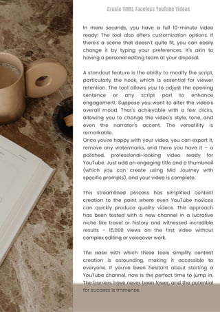 This streamlined process has simplified content
creation to the point where even YouTube novices
can quickly produce quality videos. This approach
has been tested with a new channel in a lucrative
niche like travel or history and witnessed incredible
results - 15,000 views on the first video without
complex editing or voiceover work.
In mere seconds, you have a full 10-minute video
ready! The tool also offers customization options. If
there's a scene that doesn't quite fit, you can easily
change it by typing your preferences. It's akin to
having a personal editing team at your disposal.
The ease with which these tools simplify content
creation is astounding, making it accessible to
everyone. If you've been hesitant about starting a
YouTube channel, now is the perfect time to jump in.
The barriers have never been lower, and the potential
for success is immense.
A standout feature is the ability to modify the script,
particularly the hook, which is essential for viewer
retention. The tool allows you to adjust the opening
sentence or any script part to enhance
engagement. Suppose you want to alter the video's
overall mood. That's achievable with a few clicks,
allowing you to change the video's style, tone, and
even the narrator's accent. The versatility is
remarkable.
Once you're happy with your video, you can export it,
remove any watermarks, and there you have it – a
polished, professional-looking video ready for
YouTube. Just add an engaging title and a thumbnail
(which you can create using Mid Journey with
specific prompts), and your video is complete.
Create VIRAL Faceless YouTube Videos
 