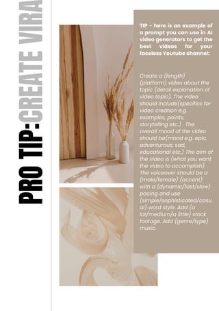 TIP - here is an example of
a prompt you can use in AI
video generators to get the
best videos for your
faceless Youtube channel:
Create a (length)
(platform) video about the
topic (detail explanation of
video topic). The video
should include(specifics for
video creation e.g.
examples, points,
storytelling etc.) . The
overall mood of the video
should be(mood e.g. epic,
adventurous, sad,
educational etc.) The aim of
the video is (what you want
the video to accomplish)
The voiceover should be a
(male/female) (accent)
with a (dynamic/fast/slow)
pacing and use
(simple/sophisticated/casu
al) word style. Add (a
lot/medium/a little) stock
footage. Add (genre/type)
music.
PRO
TIP:CREATE
VIR
 