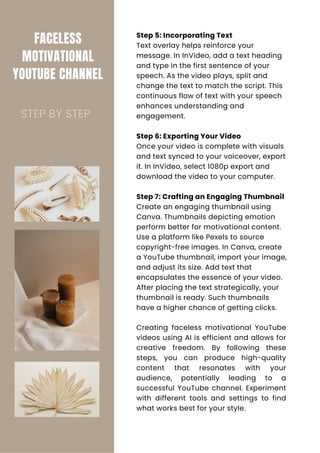 FACELESS
MOTIVATIONAL
YOUTUBE CHANNEL
Step 5: Incorporating Text
Text overlay helps reinforce your
message. In InVideo, add a text heading
and type in the first sentence of your
speech. As the video plays, split and
change the text to match the script. This
continuous flow of text with your speech
enhances understanding and
engagement.
Step 6: Exporting Your Video
Once your video is complete with visuals
and text synced to your voiceover, export
it. In InVideo, select 1080p export and
download the video to your computer.
Step 7: Crafting an Engaging Thumbnail
Create an engaging thumbnail using
Canva. Thumbnails depicting emotion
perform better for motivational content.
Use a platform like Pexels to source
copyright-free images. In Canva, create
a YouTube thumbnail, import your image,
and adjust its size. Add text that
encapsulates the essence of your video.
After placing the text strategically, your
thumbnail is ready. Such thumbnails
have a higher chance of getting clicks.
Creating faceless motivational YouTube
videos using AI is efficient and allows for
creative freedom. By following these
steps, you can produce high-quality
content that resonates with your
audience, potentially leading to a
successful YouTube channel. Experiment
with different tools and settings to find
what works best for your style.
STEP BY STEP
 