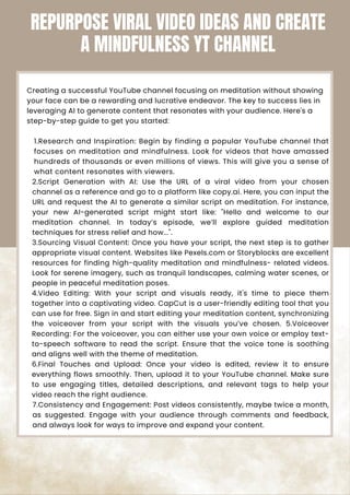 Creating a successful YouTube channel focusing on meditation without showing
your face can be a rewarding and lucrative endeavor. The key to success lies in
leveraging AI to generate content that resonates with your audience. Here's a
step-by-step guide to get you started:
1.Research and Inspiration: Begin by finding a popular YouTube channel that
focuses on meditation and mindfulness. Look for videos that have amassed
hundreds of thousands or even millions of views. This will give you a sense of
what content resonates with viewers.
2.Script Generation with AI: Use the URL of a viral video from your chosen
channel as a reference and go to a platform like copy.ai. Here, you can input the
URL and request the AI to generate a similar script on meditation. For instance,
your new AI-generated script might start like: "Hello and welcome to our
meditation channel. In today’s episode, we’ll explore guided meditation
techniques for stress relief and how...".
3.Sourcing Visual Content: Once you have your script, the next step is to gather
appropriate visual content. Websites like Pexels.com or Storyblocks are excellent
resources for finding high-quality meditation and mindfulness- related videos.
Look for serene imagery, such as tranquil landscapes, calming water scenes, or
people in peaceful meditation poses.
4.Video Editing: With your script and visuals ready, it's time to piece them
together into a captivating video. CapCut is a user-friendly editing tool that you
can use for free. Sign in and start editing your meditation content, synchronizing
the voiceover from your script with the visuals you’ve chosen. 5.Voiceover
Recording: For the voiceover, you can either use your own voice or employ text-
to-speech software to read the script. Ensure that the voice tone is soothing
and aligns well with the theme of meditation.
6.Final Touches and Upload: Once your video is edited, review it to ensure
everything flows smoothly. Then, upload it to your YouTube channel. Make sure
to use engaging titles, detailed descriptions, and relevant tags to help your
video reach the right audience.
7.Consistency and Engagement: Post videos consistently, maybe twice a month,
as suggested. Engage with your audience through comments and feedback,
and always look for ways to improve and expand your content.
REPURPOSE VIRAL VIDEO IDEAS AND CREATE
A MINDFULNESS YT CHANNEL
 