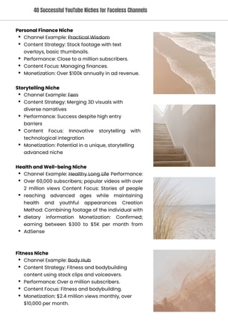 Storytelling Niche
Channel Example: Fern
Content Strategy: Merging 3D visuals with
diverse narratives
Performance: Success despite high entry
barriers
Content Focus: Innovative storytelling with
technological integration
Monetization: Potential in a unique, storytelling
advanced niche
Fitness Niche
Channel Example: Body Hub
Content Strategy: Fitness and bodybuilding
content using stock clips and voiceovers.
Performance: Over a million subscribers.
Content Focus: Fitness and bodybuilding.
Monetization: $2.4 million views monthly, over
$10,000 per month.
Health and Well-being Niche
Channel Example: Healthy Long Life Performance:
Over 60,000 subscribers; popular videos with over
2 million views Content Focus: Stories of people
reaching advanced ages while maintaining
health and youthful appearances Creation
Method: Combining footage of the individual with
dietary information Monetization: Confirmed;
earning between $300 to $5K per month from
AdSense
Personal Finance Niche
Channel Example: Practical Wisdom
Content Strategy: Stock footage with text
overlays, basic thumbnails.
Performance: Close to a million subscribers.
Content Focus: Managing finances.
Monetization: Over $100k annually in ad revenue.
40 Successful YouTube Niches for Faceless Channels
 