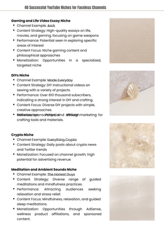 Crypto Niche
Channel Example: Everything Crypto
Content Strategy: Daily posts about crypto news
and Twitter trends
Monetization: Focused on channel growth; high
potential for advertising revenue
Meditation and Ambient Sounds Niche
Channel Example: The Honest Guys
Content Strategy: Diverse range of guided
meditations and mindfulness practices.
Performance: Attracting audiences seeking
relaxation and stress relief.
Content Focus: Mindfulness, relaxation, and guided
sleep meditations.
Monetization: Opportunities through AdSense,
sponsored
wellness
content.
product affiliations, and
DIYs Niche
Channel Example: Made Everyday
Content Strategy: DIY instructional videos on
sewing with a variety of projects.
Performance: Over 810 thousand subscribers,
indicating a strong interest in DIY and crafting.
Content Focus: Diverse DIY projects with simple,
creative approaches.
Monetization: Potential through
AdSense, sponsorships, and affiliate marketing for
crafting tools and materials.
Gaming and Life Video Essay Niche
Channel Example: Arch
Content Strategy: High-quality essays on life,
movies, and gaming, focusing on game weapons
Performance: Potential seen in exploring specific
areas of interest
Content Focus: Niche gaming content and
philosophical approaches
Monetization:
targeted niche
Opportunities in a specialized,
40 Successful YouTube Niches for Faceless Channels
 