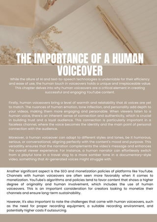 THE IMPORTANCE OF A HUMAN
VOICEOVER
While the allure of AI and text-to-speech technologies is undeniable for their efficiency
and ease of use, the human touch in voiceovers holds a unique and irreplaceable value.
This chapter delves into why human voiceovers are a critical element in creating
successful and engaging YouTube content.
Firstly, human voiceovers bring a level of warmth and relatability that AI voices are yet
to match. The nuances of human emotion, tone inflection, and personality add depth to
your videos, making them more engaging and personable. When viewers listen to a
human voice, there's an inherent sense of connection and authenticity, which is crucial
in building trust and a loyal audience. This connection is particularly important in a
faceless channel, where the voice becomes the identity and the main point of personal
connection with the audience.
Moreover, a human voiceover can adapt to different styles and tones, be it humorous,
serious, or conversational, aligning perfectly with the content's mood and purpose. This
versatility ensures that the narration complements the video's message and enhances
the overall viewer experience. For instance, a human narrator can effortlessly switch
from a playful tone in a travel vlog to a more somber tone in a documentary-style
video, something that AI-generated voices might struggle with.
Another significant aspect is the SEO and monetization policies of platforms like YouTube.
Channels with human voiceovers are often seen more favorably when it comes to
monetization. YouTube's algorithms and policies tend to favor content that shows a higher
degree of originality and human involvement, which includes the use of human
voiceovers. This is an important consideration for creators looking to monetize their
channels and ensure long-term sustainability.
However, it's also important to note the challenges that come with human voiceovers, such
as the need for proper recording equipment, a suitable recording environment, and
potentially higher costs if outsourcing.
 