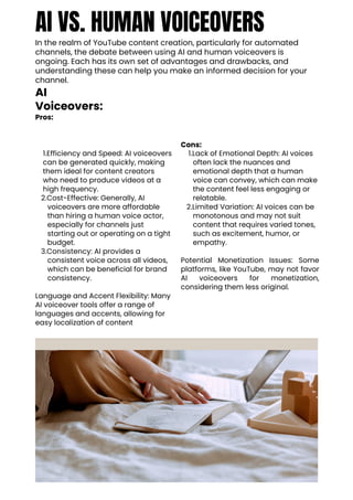 AI VS. HUMAN VOICEOVERS
In the realm of YouTube content creation, particularly for automated
channels, the debate between using AI and human voiceovers is
ongoing. Each has its own set of advantages and drawbacks, and
understanding these can help you make an informed decision for your
channel.
AI
Voiceovers:
Pros:
1.Efficiency and Speed: AI voiceovers
can be generated quickly, making
them ideal for content creators
who need to produce videos at a
high frequency.
2.Cost-Effective: Generally, AI
voiceovers are more affordable
than hiring a human voice actor,
especially for channels just
starting out or operating on a tight
budget.
3.Consistency: AI provides a
consistent voice across all videos,
which can be beneficial for brand
consistency.
Language and Accent Flexibility: Many
AI voiceover tools offer a range of
languages and accents, allowing for
easy localization of content
Cons:
1.Lack of Emotional Depth: AI voices
often lack the nuances and
emotional depth that a human
voice can convey, which can make
the content feel less engaging or
relatable.
2.Limited Variation: AI voices can be
monotonous and may not suit
content that requires varied tones,
such as excitement, humor, or
empathy.
Potential Monetization Issues: Some
platforms, like YouTube, may not favor
AI voiceovers for monetization,
considering them less original.
 
