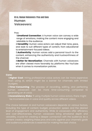 Pros:
1.Emotional Connection: A human voice can convey a wide
range of emotions, making the content more engaging and
relatable to the audience.
2.Versatility: Human voice actors can adjust their tone, pace,
and style to suit different types of content, from educational
to entertainment-focused videos.
3.Authenticity: Human voices add a personal touch to the
content, enhancing the authenticity and trustworthiness of
the channel.
4.Better for Monetization: Channels with human voiceovers
are often viewed more favorably by platforms like YouTube
when it comes to monetization policies.
Cons:
1.Higher Cost: Hiring professional voice actors can be more expensive
than using AI, which might be a barrier for channels with limited
budgets.
2.Time-Consuming: The process of recording, editing, and perfecting
human voiceovers can be more time-consuming compared to
generating an AI voice.
3.Inconsistency Risks: If using multiple human voice actors, there might
be inconsistencies in voice and quality across different videos.
IThe choice between AI and human voiceovers depends on various factors,
including the type of content, budget, production speed, and the desired
level of engagement and authenticity. While AI voiceovers offer efficiency
and cost-effectiveness, human voiceovers bring emotional depth and
versatility, crucial for creating a deeper connection with the audience. As a
content creator, weighing these pros and cons against your channel's goals
and audience preferences is essential for making the best choice.
AI vs. Human Voiceovers: Pros and Cons
Human
Voiceovers:
 