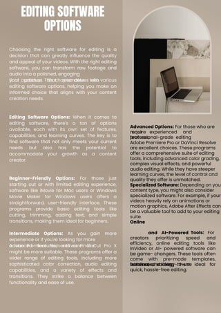Choosing the right software for editing is a
decision that can greatly influence the quality
and appeal of your videos. With the right editing
software, you can transform raw footage and
audio into a polished, engaging
final product that resonates with
your audience. This chapter delves into various
editing software options, helping you make an
informed choice that aligns with your content
creation needs.
Editing Software Options: When it comes to
editing software, there's a ton of options
available, each with its own set of features,
capabilities, and learning curves. The key is to
find software that not only meets your current
needs but also has the potential to
accommodate your growth as a content
creator.
Beginner-Friendly Options: For those just
starting out or with limited editing experience,
software like iMovie for Mac users or Windows
Movie Maker for Windows users offers a
straightforward, user-friendly interface. These
programs provide basic editing tools like
cutting, trimming, adding text, and simple
transitions, making them ideal for beginners.
Intermediate Options: As you gain more
experience or if you're looking for more
advanced features, software like
Adobe Premiere Elements or Final Cut Pro X
might be more suitable. These programs offer a
wider range of editing tools, including more
sophisticated color correction, audio editing
capabilities, and a variety of effects and
transitions. They strike a balance between
functionality and ease of use.
Advanced Options: For those who are
more experienced and
require
features,
Adobe Premiere Pro or DaVinci Resolve
are excellent choices. These programs
offer a comprehensive suite of editing
tools, including advanced color grading,
complex visual effects, and powerful
audio editing. While they have steeper
learning curves, the level of control and
quality they offer is unmatched.
Specialized Software: Depending on you
content type, you might also consider
specialized software. For example, if your
videos heavily rely on animations or
motion graphics, Adobe After Effects can
be a valuable tool to add to your editing
suite.
Online
professional-grade editing
and AI-Powered Tools: For
creators prioritizing speed and
efficiency, online editing tools like
InVideo or AI- powered software can
be game- changers. These tools often
come with pre-made templates,
automated editing
features, and easy-to-use
interfaces, making them ideal for
quick, hassle-free editing.
EDITING SOFTWARE
OPTIONS
 