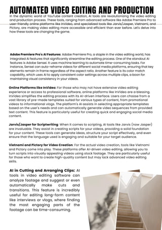 AUTOMATED VIDEO EDITING AND PRODUCTION
In the dynamic world of YouTube content creation, AI tools are revolutionizing the video editing
and production process. These tools, ranging from advanced software like Adobe Premiere Pro to
user-friendly online platforms like InVideo, and specialized tools like Jarvis/Jasper, Vietnami, and
Pictory, are making video editing more accessible and efficient than ever before. Let's delve into
how these tools are changing the game.
Adobe Premiere Pro's AI Features: Adobe Premiere Pro, a staple in the video editing world, has
integrated AI features that significantly streamline the editing process. One of the standout AI
features is Adobe Sensei. It uses machine learning to automate time-consuming tasks. For
instance, Sensei can auto-reframe videos for different social media platforms, ensuring that key
elements remain in frame regardless of the aspect ratio. Another feature is its color match
capability, which uses AI to apply consistent color settings across multiple clips, a boon for
maintaining visual consistency in your videos.
Online Platforms like InVideo: For those who may not have extensive video editing
experience or access to professional software, online platforms like InVideo are a blessing.
InVideo simplifies the editing process with its AI-driven interface. Users can choose from a
vast library of pre-made templates suited for various types of content, from promotional
videos to informational vlogs. The platform's AI assists in selecting appropriate templates
based on the user's needs and can automatically generate video sequences from provided
text content. This feature is particularly useful for creating quick and engaging social media
content.
Jarvis/Jasper for Scriptwriting: When it comes to scripting, AI tools like Jarvis (now Jasper)
are invaluable. They assist in creating scripts for your videos, providing a solid foundation
for your content. These tools can generate ideas, structure your script effectively, and even
ensure that the language used is engaging and suitable for your target audience.
Vietnami and Pictory for Video Creation: For the actual video creation, tools like Vietnami
and Pictory come into play. These platforms offer AI-driven video editing, allowing you to
turn scripts into visually appealing videos using stock footage. They are particularly useful
for those who want to create high-quality content but may lack advanced video editing
skills.
AI in Cutting and Arranging Clips: AI
tools in video editing software can
analyze footage and suggest or even
automatically make cuts and
transitions. This feature is incredibly
useful for editing long-form content
like interviews or vlogs, where finding
the most engaging parts of the
footage can be time-consuming.
 