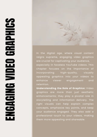 Understanding the Role of Graphics: Video
graphics are more than just aesthetic
enhancements; they play a pivotal role in
storytelling and information delivery. The
right visuals can help explain complex
concepts, emphasize key points, and keep
your audience engaged. They also add a
professional touch to your videos, making
them more appealing and shareable.
In the digital age, where visual content
reigns supreme, engaging video graphics
are crucial for captivating your audience,
especially in faceless YouTube videos. This
chapter focuses on the importance of
incorporating high-quality, visually
appealing graphics into your videos to
enhance viewer engagement and
retention.
ENGAGING
VIDEO
GRAPHICS
 