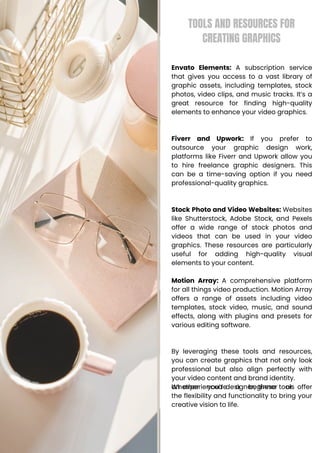 TOOLS AND RESOURCES FOR
CREATING GRAPHICS
Envato Elements: A subscription service
that gives you access to a vast library of
graphic assets, including templates, stock
photos, video clips, and music tracks. It’s a
great resource for finding high-quality
elements to enhance your video graphics.
Fiverr and Upwork: If you prefer to
outsource your graphic design work,
platforms like Fiverr and Upwork allow you
to hire freelance graphic designers. This
can be a time-saving option if you need
professional-quality graphics.
Stock Photo and Video Websites: Websites
like Shutterstock, Adobe Stock, and Pexels
offer a wide range of stock photos and
videos that can be used in your video
graphics. These resources are particularly
useful for adding high-quality visual
elements to your content.
Motion Array: A comprehensive platform
for all things video production. Motion Array
offers a range of assets including video
templates, stock video, music, and sound
effects, along with plugins and presets for
various editing software.
By leveraging these tools and resources,
you can create graphics that not only look
professional but also align perfectly with
your video content and brand identity.
Whether you’re a beginner or
an experienced designer, these tools offer
the flexibility and functionality to bring your
creative vision to life.
 