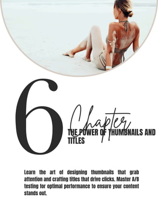 6Chapter
THE POWER OF THUMBNAILS AND
TITLES
Learn the art of designing thumbnails that grab
attention and crafting titles that drive clicks. Master A/B
testing for optimal performance to ensure your content
stands out.
 
