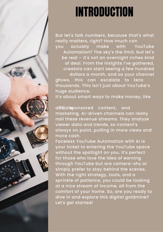 But let's talk numbers, because that's what
really matters, right? How much can
you actually make with YouTube
Automation? The sky's the limit, but let's
be real – it's not an overnight riches kind
of deal. From the insights I've gathered,
creators can start seeing a few hundred
dollars a month, and as your channel
grows, this can escalate to tens
of
thousands. This isn't just about YouTube’s
huge audience.
It's about smart ways to make money, like
ads, sponsored content, and
affiliate
marketing. AI-driven channels can really
nail these revenue streams. They analyze
viewer data and trends, so content's
always on point, pulling in more views and
more cash.
Faceless YouTube Automation with AI is
your ticket to entering the YouTube space
without the spotlight on you. It's perfect
for those who love the idea of earning
through YouTube but are camera-shy or
simply prefer to stay behind the scenes.
With the right strategy, tools, and a
sprinkle of patience, you could be looking
at a nice stream of income, all from the
comfort of your home. So, are you ready to
dive in and explore this digital goldmine?
Let's get started!
INTRODUCTION
 