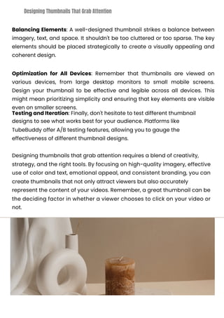 Balancing Elements: A well-designed thumbnail strikes a balance between
imagery, text, and space. It shouldn't be too cluttered or too sparse. The key
elements should be placed strategically to create a visually appealing and
coherent design.
Optimization for All Devices: Remember that thumbnails are viewed on
various devices, from large desktop monitors to small mobile screens.
Design your thumbnail to be effective and legible across all devices. This
might mean prioritizing simplicity and ensuring that key elements are visible
even on smaller screens.
Testing and Iteration: Finally, don't hesitate to test different thumbnail
designs to see what works best for your audience. Platforms like
TubeBuddy offer A/B testing features, allowing you to gauge the
effectiveness of different thumbnail designs.
Designing thumbnails that grab attention requires a blend of creativity,
strategy, and the right tools. By focusing on high-quality imagery, effective
use of color and text, emotional appeal, and consistent branding, you can
create thumbnails that not only attract viewers but also accurately
represent the content of your videos. Remember, a great thumbnail can be
the deciding factor in whether a viewer chooses to click on your video or
not.
Designing Thumbnails That Grab Attention
 