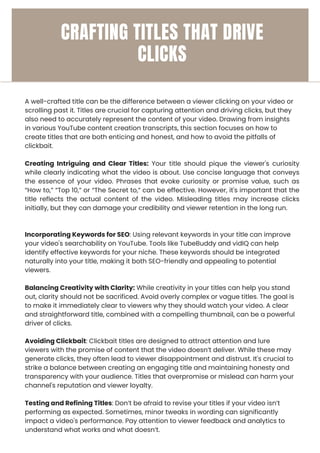 A well-crafted title can be the difference between a viewer clicking on your video or
scrolling past it. Titles are crucial for capturing attention and driving clicks, but they
also need to accurately represent the content of your video. Drawing from insights
in various YouTube content creation transcripts, this section focuses on how to
create titles that are both enticing and honest, and how to avoid the pitfalls of
clickbait.
Creating Intriguing and Clear Titles: Your title should pique the viewer's curiosity
while clearly indicating what the video is about. Use concise language that conveys
the essence of your video. Phrases that evoke curiosity or promise value, such as
“How to,” “Top 10,” or “The Secret to,” can be effective. However, it's important that the
title reflects the actual content of the video. Misleading titles may increase clicks
initially, but they can damage your credibility and viewer retention in the long run.
Incorporating Keywords for SEO: Using relevant keywords in your title can improve
your video's searchability on YouTube. Tools like TubeBuddy and vidIQ can help
identify effective keywords for your niche. These keywords should be integrated
naturally into your title, making it both SEO-friendly and appealing to potential
viewers.
Balancing Creativity with Clarity: While creativity in your titles can help you stand
out, clarity should not be sacrificed. Avoid overly complex or vague titles. The goal is
to make it immediately clear to viewers why they should watch your video. A clear
and straightforward title, combined with a compelling thumbnail, can be a powerful
driver of clicks.
Avoiding Clickbait: Clickbait titles are designed to attract attention and lure
viewers with the promise of content that the video doesn’t deliver. While these may
generate clicks, they often lead to viewer disappointment and distrust. It's crucial to
strike a balance between creating an engaging title and maintaining honesty and
transparency with your audience. Titles that overpromise or mislead can harm your
channel's reputation and viewer loyalty.
Testing and Refining Titles: Don’t be afraid to revise your titles if your video isn’t
performing as expected. Sometimes, minor tweaks in wording can significantly
impact a video's performance. Pay attention to viewer feedback and analytics to
understand what works and what doesn’t.
CRAFTING TITLES THAT DRIVE
CLICKS
 