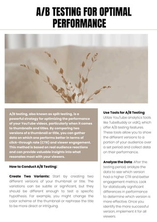 A/B testing, also known as split testing, is a
powerful strategy for optimizing the performance
of your YouTube videos, particularly when it comes
to thumbnails and titles. By comparing two
versions of a thumbnail or title, you can gather
data on which one performs better in terms of
click-through rate (CTR) and viewer engagement.
This method is based on real audience reactions
and can provide valuable insights into what
resonates most with your viewers.
How to Conduct A/B Testing:
Create Two Variants: Start by creating two
different versions of your thumbnail or title. The
variations can be subtle or significant, but they
should be different enough to test a specific
hypothesis. For example, you might change the
color scheme of the thumbnail or rephrase the title
to be more direct or intriguing.
Use Tools for A/B Testing:
Utilize YouTube analytics tools
like TubeBuddy or vidIQ, which
offer A/B testing features.
These tools allow you to show
the different versions to a
portion of your audience over
a set period and collect data
on their performance.
Analyze the Data: After the
testing period, analyze the
data to see which version
had a higher CTR and better
engagement metrics. Look
for statistically significant
differences in performance
to determine which version is
more effective. Once you
identify the more successful
version, implement it for all
viewers.
A/B TESTING FOR OPTIMAL
PERFORMANCE
 