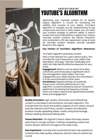 Optimizing your YouTube content for its search
engine algorithm is crucial for increasing the
visibility and success of your videos. YouTube's
algorithm is complex, but by understanding its key
components and how it ranks videos, you can tailor
your content strategy to perform better in search
results and recommendations. Insights from various
YouTube content creators, like Razvan Paraschiv,
who conducted a 90-day experiment using AI tools
for YouTube content creation, provide valuable
lessons in this regard.
Key Factors of YouTube's Algorithm: Relevance:
YouTube's algorithm prioritizes content
that is most relevant to a user's search query. This
includes the use of keywords in your video's title,
description, and tags. Tools like TubeBuddy and
vidIQ can help identify effective keywords for your
niche.
Engagement: Metrics such as watch time, likes,
comments, and shares play a significant role in
how the algorithm ranks videos. The more
engagement your video receives, the more likely it
is to be recommended to other users.
Consistency: Regular posting can positively
impact your channel's performance in the
algorithm. As demonstrated by Razvan Paraschiv's
experiment, increasing the frequency of posts
(from one video a day to five) significantly boosted
views and engagement.
Quality of Content: High-quality, informative, and entertaining
content is more likely to be favored by YouTube's algorithm. This
includes both the visual and auditory aspects of your videos. Using AI
tools like Vietnami and Pictory, content creators can efficiently
produce visually appealing videos, mostly using stock footage,
without needing advanced editing skills.
Viewer Retention: The algorithm favors videos that keep viewers
watching for a longer duration. Crafting compelling content that
retains viewers' attention throughout the video is key.
User Experience: YouTube aims to provide the best user experience,
so factors like video quality, relevance, and the value of content are
crucial.
U N D E R S T A N D I N G
YOUTUBE'S ALGORITHM
 