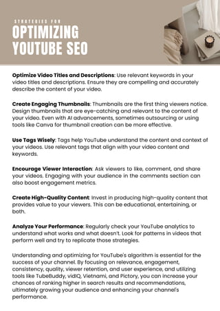 Optimize Video Titles and Descriptions: Use relevant keywords in your
video titles and descriptions. Ensure they are compelling and accurately
describe the content of your video.
Create Engaging Thumbnails: Thumbnails are the first thing viewers notice.
Design thumbnails that are eye-catching and relevant to the content of
your video. Even with AI advancements, sometimes outsourcing or using
tools like Canva for thumbnail creation can be more effective.
Use Tags Wisely: Tags help YouTube understand the content and context of
your videos. Use relevant tags that align with your video content and
keywords.
Encourage Viewer Interaction: Ask viewers to like, comment, and share
your videos. Engaging with your audience in the comments section can
also boost engagement metrics.
Create High-Quality Content: Invest in producing high-quality content that
provides value to your viewers. This can be educational, entertaining, or
both.
Analyze Your Performance: Regularly check your YouTube analytics to
understand what works and what doesn’t. Look for patterns in videos that
perform well and try to replicate those strategies.
Understanding and optimizing for YouTube's algorithm is essential for the
success of your channel. By focusing on relevance, engagement,
consistency, quality, viewer retention, and user experience, and utilizing
tools like TubeBuddy, vidIQ, Vietnami, and Pictory, you can increase your
chances of ranking higher in search results and recommendations,
ultimately growing your audience and enhancing your channel's
performance.
S T R A T E G I E S F O R
OPTIMIZING
YOUTUBE SEO
 