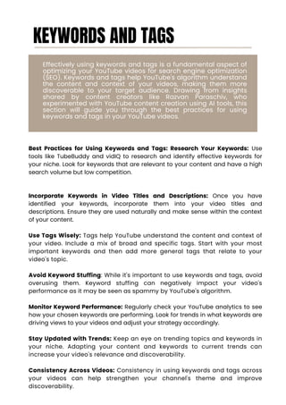 KEYWORDS AND TAGS
Effectively using keywords and tags is a fundamental aspect of
optimizing your YouTube videos for search engine optimization
(SEO). Keywords and tags help YouTube's algorithm understand
the content and context of your videos, making them more
discoverable to your target audience. Drawing from insights
shared by content creators like Razvan Paraschiv, who
experimented with YouTube content creation using AI tools, this
section will guide you through the best practices for using
keywords and tags in your YouTube videos.
Best Practices for Using Keywords and Tags: Research Your Keywords: Use
tools like TubeBuddy and vidIQ to research and identify effective keywords for
your niche. Look for keywords that are relevant to your content and have a high
search volume but low competition.
Incorporate Keywords in Video Titles and Descriptions: Once you have
identified your keywords, incorporate them into your video titles and
descriptions. Ensure they are used naturally and make sense within the context
of your content.
Use Tags Wisely: Tags help YouTube understand the content and context of
your video. Include a mix of broad and specific tags. Start with your most
important keywords and then add more general tags that relate to your
video's topic.
Avoid Keyword Stuffing: While it's important to use keywords and tags, avoid
overusing them. Keyword stuffing can negatively impact your video's
performance as it may be seen as spammy by YouTube's algorithm.
Monitor Keyword Performance: Regularly check your YouTube analytics to see
how your chosen keywords are performing. Look for trends in what keywords are
driving views to your videos and adjust your strategy accordingly.
Stay Updated with Trends: Keep an eye on trending topics and keywords in
your niche. Adapting your content and keywords to current trends can
increase your video's relevance and discoverability.
Consistency Across Videos: Consistency in using keywords and tags across
your videos can help strengthen your channel's theme and improve
discoverability.
 