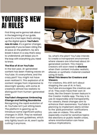 YOUTUBE'S NEW
AI RULES
First thing we’re gonna talk about
in the beginning of our guide,
we're it’s a hot topic that's stirring
up the digital space: YouTube's
new AI rules. It's a game-changer,
especially if you've been riding the
AI wave on the platform. So, let's
break it down in a way that's easy
to understand, yet keeps you in
the loop with everything you need
to know.
The Rise of AI on YouTube
In the last year, AI-generated
content has been making waves on
YouTube. It's everywhere, and the
crazy part? You might not have
even realized it. This explosion of AI
content ranges from impressive to
downright spooky, with some AI
creations almost too realistic to
distinguish from human-generated
ones.
YouTube's Response: Embracing
Change and Setting Boundaries
Recognizing the rapid evolution of
AI, YouTube isn't just sitting back.
The platform is gearing up to
introduce some significant policy
changes in 2024. They've realized
that their current guidelines, which
only lightly touch on AI, aren't quite
cutting it anymore.
So, what's the plan? YouTube intends
to create a transparent environment
where viewers are informed about AI-
generated content. This means
creators will soon need to disclose
when their content includes realistic,
altered, or synthetic material created
using AI tools.
What This Means for Creators and
Viewers
For creators, this shift isn't about
stopping the use of AI. In fact,
YouTube encourages the creative use
of AI. They even have their own AI
tools, like the Dream Screen feature in
the Creator mobile app. The key is to
use AI responsibly and transparently.
For viewers, these changes aim to
enhance their awareness. YouTube is
planning to implement alerts similar
to the 'paid promotion' notifications
you see on videos. This will be
especially crucial for sensitive topics
like elections or public health crises,
where misinformation can have
serious implications.
 