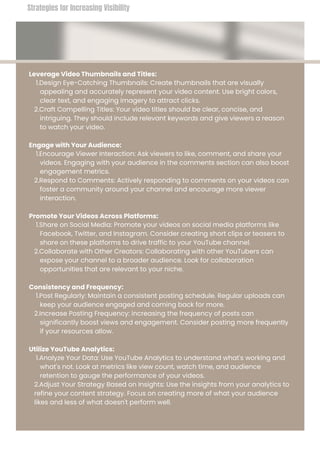 Leverage Video Thumbnails and Titles:
1.Design Eye-Catching Thumbnails: Create thumbnails that are visually
appealing and accurately represent your video content. Use bright colors,
clear text, and engaging imagery to attract clicks.
2.Craft Compelling Titles: Your video titles should be clear, concise, and
intriguing. They should include relevant keywords and give viewers a reason
to watch your video.
Engage with Your Audience:
1.Encourage Viewer Interaction: Ask viewers to like, comment, and share your
videos. Engaging with your audience in the comments section can also boost
engagement metrics.
2.Respond to Comments: Actively responding to comments on your videos can
foster a community around your channel and encourage more viewer
interaction.
Promote Your Videos Across Platforms:
1.Share on Social Media: Promote your videos on social media platforms like
Facebook, Twitter, and Instagram. Consider creating short clips or teasers to
share on these platforms to drive traffic to your YouTube channel.
2.Collaborate with Other Creators: Collaborating with other YouTubers can
expose your channel to a broader audience. Look for collaboration
opportunities that are relevant to your niche.
Consistency and Frequency:
1.Post Regularly: Maintain a consistent posting schedule. Regular uploads can
keep your audience engaged and coming back for more.
2.Increase Posting Frequency: increasing the frequency of posts can
significantly boost views and engagement. Consider posting more frequently
if your resources allow.
Utilize YouTube Analytics:
1.Analyze Your Data: Use YouTube Analytics to understand what's working and
what's not. Look at metrics like view count, watch time, and audience
retention to gauge the performance of your videos.
2.Adjust Your Strategy Based on Insights: Use the insights from your analytics to
refine your content strategy. Focus on creating more of what your audience
likes and less of what doesn't perform well.
Strategies for Increasing Visibility
 