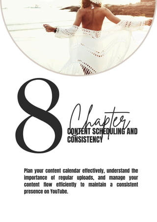 8Chapter
CONTENT SCHEDULING AND
CONSISTENCY
Plan your content calendar effectively, understand the
importance of regular uploads, and manage your
content flow efficiently to maintain a consistent
presence on YouTube.
 
