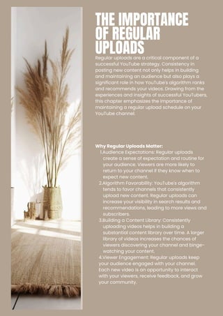 THE IMPORTANCE
OF REGULAR
UPLOADS
Regular uploads are a critical component of a
successful YouTube strategy. Consistency in
posting new content not only helps in building
and maintaining an audience but also plays a
significant role in how YouTube's algorithm ranks
and recommends your videos. Drawing from the
experiences and insights of successful YouTubers,
this chapter emphasizes the importance of
maintaining a regular upload schedule on your
YouTube channel.
Why Regular Uploads Matter:
1.Audience Expectations: Regular uploads
create a sense of expectation and routine for
your audience. Viewers are more likely to
return to your channel if they know when to
expect new content.
2.Algorithm Favorability: YouTube's algorithm
tends to favor channels that consistently
upload new content. Regular uploads can
increase your visibility in search results and
recommendations, leading to more views and
subscribers.
3.Building a Content Library: Consistently
uploading videos helps in building a
substantial content library over time. A larger
library of videos increases the chances of
viewers discovering your channel and binge-
watching your content.
4.Viewer Engagement: Regular uploads keep
your audience engaged with your channel.
Each new video is an opportunity to interact
with your viewers, receive feedback, and grow
your community.
 