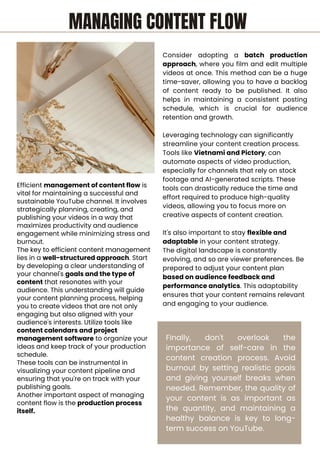 Efficient management of content flow is
vital for maintaining a successful and
sustainable YouTube channel. It involves
strategically planning, creating, and
publishing your videos in a way that
maximizes productivity and audience
engagement while minimizing stress and
burnout.
The key to efficient content management
lies in a well-structured approach. Start
by developing a clear understanding of
your channel's goals and the type of
content that resonates with your
audience. This understanding will guide
your content planning process, helping
you to create videos that are not only
engaging but also aligned with your
audience's interests. Utilize tools like
content calendars and project
management software to organize your
ideas and keep track of your production
schedule.
These tools can be instrumental in
visualizing your content pipeline and
ensuring that you're on track with your
publishing goals.
Another important aspect of managing
content flow is the production process
itself.
Consider adopting a batch production
approach, where you film and edit multiple
videos at once. This method can be a huge
time-saver, allowing you to have a backlog
of content ready to be published. It also
helps in maintaining a consistent posting
schedule, which is crucial for audience
retention and growth.
Leveraging technology can significantly
streamline your content creation process.
Tools like Vietnami and Pictory, can
automate aspects of video production,
especially for channels that rely on stock
footage and AI-generated scripts. These
tools can drastically reduce the time and
effort required to produce high-quality
videos, allowing you to focus more on
creative aspects of content creation.
It's also important to stay flexible and
adaptable in your content strategy.
The digital landscape is constantly
evolving, and so are viewer preferences. Be
prepared to adjust your content plan
based on audience feedback and
performance analytics. This adaptability
ensures that your content remains relevant
and engaging to your audience.
Finally, don't overlook the
importance of self-care in the
content creation process. Avoid
burnout by setting realistic goals
and giving yourself breaks when
needed. Remember, the quality of
your content is as important as
the quantity, and maintaining a
healthy balance is key to long-
term success on YouTube.
MANAGING CONTENT FLOW
 