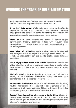 When automating your YouTube channel, it's wise to avoid
certain practices for optimal success. These include:
Avoid Full Automation: While automation can be helpful, it's
important to not fully automate your channel. Personal
engagement and control are key to maintaining a connection with
your audience and ensuring everything runs smoothly.
Focus on SEO: Don't overlook the power of search engine
optimization. Properly optimized videos with relevant titles,
descriptions, and keywords are crucial for increasing visibility and
attracting viewers.
Steer Clear of Plagiarism: Using original content is essential.
Borrowing ideas without proper acknowledgment or value addition
is not only unethical but can also lead to legal issues and channel
penalties.
Use Copyright-Free Music and Videos: Incorporate music and
video clips that are free of copyright restrictions to avoid strikes
against your channel, ensuring a steady flow of income from your
content.
Maintain Quality Control: Regularly monitor and maintain the
quality of your content. Automation should not lead to a
compromise in the standards of your videos.
Balance Bot Interactions: While bots can be useful for handling
routine interactions, they shouldn't replace genuine, personal
engagement with your audience. Striking a balance here is key
to keeping your channel authentic and relatable.
Prevent Your Channel from Becoming a Content Farm: Focus on
quality over quantity. Avoid the trap of producing mass, low-
effort content just for views, as this can negatively impact your
channel's reputation and ranking.
AVOIDING THE TRAPS OF OVER-AUTOMATION
 
