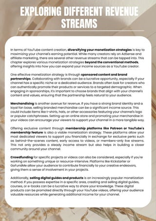 In terms of YouTube content creation, diversifying your monetization strategies is key to
maximizing your channel's earning potential. While many creators rely on AdSense and
affiliate marketing, there are several other revenue streams that can be tapped into. This
chapter explores various monetization strategies beyond the conventional methods,
offering insights into how you can expand your income sources as a YouTube creator.
One effective monetization strategy is through sponsored content and brand
partnerships. Collaborating with brands can be a lucrative opportunity, especially if your
channel has a specific niche or a dedicated audience. Brands often look for creators who
can authentically promote their products or services to a targeted demographic. When
engaging in sponsorships, it's important to choose brands that align with your channel's
content and values, ensuring that the partnership feels natural to your audience.
Merchandising is another avenue for revenue. If you have a strong brand identity and a
loyal fan base, selling branded merchandise can be a significant income source. This
could include items like t-shirts, hats, or other accessories featuring your channel's logo
or popular catchphrases. Setting up an online store and promoting your merchandise in
your videos can encourage your viewers to support your channel in a more tangible way.
Offering exclusive content through membership platforms like Patreon or YouTube's
membership feature is also a viable monetization strategy. These platforms allow your
most dedicated viewers to support you financially in exchange for exclusive perks such
as behind-the-scenes content, early access to videos, or members-only live streams.
This not only provides a steady income stream but also helps in building a closer
community around your channel.
Crowdfunding for specific projects or videos can also be considered, especially if you're
working on something unique or resource-intensive. Platforms like Kickstarter or
GoFundMe allow your audience to contribute financially to your creative endeavors,
giving them a sense of involvement in your projects.
Additionally, selling digital guides and products is an increasingly popular monetization
method. If you possess expertise in a specific area, creating and selling digital guides,
courses, or e-books can be a lucrative way to share your knowledge. These digital
products can be promoted directly through your YouTube videos, offering your audience
valuable resources while generating additional income for your channel.
EXPLORING DIFFERENT REVENUE
STREAMS
 