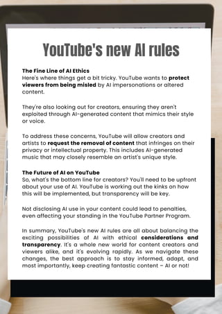 The Fine Line of AI Ethics
Here's where things get a bit tricky. YouTube wants to protect
viewers from being misled by AI impersonations or altered
content.
They're also looking out for creators, ensuring they aren't
exploited through AI-generated content that mimics their style
or voice.
To address these concerns, YouTube will allow creators and
artists to request the removal of content that infringes on their
privacy or intellectual property. This includes AI-generated
music that may closely resemble an artist's unique style.
The Future of AI on YouTube
So, what's the bottom line for creators? You'll need to be upfront
about your use of AI. YouTube is working out the kinks on how
this will be implemented, but transparency will be key.
Not disclosing AI use in your content could lead to penalties,
even affecting your standing in the YouTube Partner Program.
In summary, YouTube's new AI rules are all about balancing the
exciting possibilities of AI with ethical considerations and
transparency. It's a whole new world for content creators and
viewers alike, and it's evolving rapidly. As we navigate these
changes, the best approach is to stay informed, adapt, and
most importantly, keep creating fantastic content – AI or not!
YouTube's new AI rules
 
