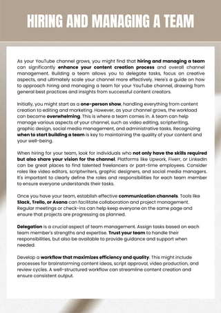 HIRING AND MANAGING A TEAM
As your YouTube channel grows, you might find that hiring and managing a team
can significantly enhance your content creation process and overall channel
management. Building a team allows you to delegate tasks, focus on creative
aspects, and ultimately scale your channel more effectively. Here's a guide on how
to approach hiring and managing a team for your YouTube channel, drawing from
general best practices and insights from successful content creators.
Initially, you might start as a one-person show, handling everything from content
creation to editing and marketing. However, as your channel grows, the workload
can become overwhelming. This is where a team comes in. A team can help
manage various aspects of your channel, such as video editing, scriptwriting,
graphic design, social media management, and administrative tasks. Recognizing
when to start building a team is key to maintaining the quality of your content and
your well-being.
When hiring for your team, look for individuals who not only have the skills required
but also share your vision for the channel. Platforms like Upwork, Fiverr, or LinkedIn
can be great places to find talented freelancers or part-time employees. Consider
roles like video editors, scriptwriters, graphic designers, and social media managers.
It's important to clearly define the roles and responsibilities for each team member
to ensure everyone understands their tasks.
Once you have your team, establish effective communication channels. Tools like
Slack, Trello, or Asana can facilitate collaboration and project management.
Regular meetings or check-ins can help keep everyone on the same page and
ensure that projects are progressing as planned.
Delegation is a crucial aspect of team management. Assign tasks based on each
team member's strengths and expertise. Trust your team to handle their
responsibilities, but also be available to provide guidance and support when
needed.
Develop a workflow that maximizes efficiency and quality. This might include
processes for brainstorming content ideas, script approval, video production, and
review cycles. A well-structured workflow can streamline content creation and
ensure consistent output.
 