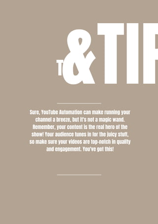 T&TIP
Sure, YouTube Automation can make running your
channel a breeze, but it's not a magic wand.
Remember, your content is the real hero of the
show! Your audience tunes in for the juicy stuff,
so make sure your videos are top-notch in quality
and engagement. You've got this!
 