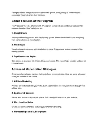 ‭
Failing to interact with your audience can hinder growth. Always reply to comments and‬
‭
encourage viewers to share their opinions.‬
‭
Bonus Features of the Program‬
‭
The "Faceless YouTube Channel with AI" program comes with several bonus features that‬
‭
enhance its value. Here’s what you get:‬
‭
1. Cheat Sheets‬
‭
Simplify the learning process with step-by-step guides. These cheat sheets cover everything‬
‭
from niche selection to monetization.‬
‭
2. Mind Maps‬
‭
Visualize the entire process with detailed mind maps. They provide a clear overview of the‬
‭
training content.‬
‭
3. Top Resources Report‬
‭
Gain access to a curated list of tools, blogs, and videos. This report helps you stay updated on‬
‭
industry trends.‬
‭
Advanced Monetization Strategies‬
‭
Once your channel gains traction, it’s time to focus on monetization. Here are some advanced‬
‭
strategies included in the course:‬
‭
1. Affiliate Marketing‬
‭
Promote products related to your niche. Earn a commission for every sale made through your‬
‭
affiliate links.‬
‭
2. Sponsored Content‬
‭
Partner with brands for sponsored videos. This can significantly boost your revenue.‬
‭
3. Merchandise Sales‬
‭
Create and sell merchandise featuring your channel's branding.‬
‭
4. Memberships and Subscriptions‬
 