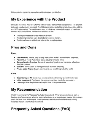 ‭
Offer exclusive content to subscribers willing to pay a monthly fee.‬
‭
My Experience with the Product‬
‭
Using the "Faceless YouTube Channel with AI" was a transformative experience. The program‬
‭
delivered exactly what it promised. The AI tools simplified tasks like scriptwriting, video editing,‬
‭
and SEO optimization. The training was easy to follow and covered all aspects of creating a‬
‭
faceless YouTube channel. Here’s what stood out to me:‬
‭
●‬ ‭
The AI-powered tools saved me hours of work.‬
‭
●‬ ‭
The training materials were detailed and beginner-friendly.‬
‭
●‬ ‭
The bonus features added real value to the overall package.‬
‭
Pros and Cons‬
‭
Pros‬
‭
●‬ ‭
User-Friendly‬
‭
: Simple, step-by-step instructions make‬‭
it accessible for beginners.‬
‭
●‬ ‭
Powerful AI Tools‬
‭
: Automates tasks, reducing time‬‭
and effort.‬
‭
●‬ ‭
Comprehensive Training‬
‭
: Covers all aspects of creating‬‭
and managing a faceless‬
‭
YouTube channel.‬
‭
●‬ ‭
Scalable‬
‭
: Allows users to manage multiple channels‬‭
efficiently.‬
‭
●‬ ‭
Private Label Rights‬
‭
: Buyers can rebrand and resell‬‭
the product for profit.‬
‭
Cons‬
‭
●‬ ‭
Dependency on AI‬
‭
: Users must ensure content authenticity‬‭
to avoid robotic feel.‬
‭
●‬ ‭
Initial Investment‬
‭
: Purchasing the program may be‬‭
a hurdle for some users.‬
‭
●‬ ‭
Learning Curve‬
‭
: Beginners may require time to adapt‬‭
to AI tools.‬
‭
My Recommendation‬
‭
I highly recommend the "Faceless YouTube Channel with AI" for anyone looking to start a‬
‭
faceless YouTube channel. Whether you're a beginner or an experienced creator, this program‬
‭
offers valuable tools and insights. The AI-powered features and comprehensive training‬
‭
materials make it a worthwhile investment.‬
‭
Frequently Asked Questions (FAQ)‬
 