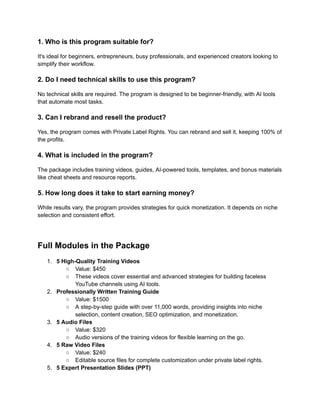 ‭
1. Who is this program suitable for?‬
‭
It's ideal for beginners, entrepreneurs, busy professionals, and experienced creators looking to‬
‭
simplify their workflow.‬
‭
2. Do I need technical skills to use this program?‬
‭
No technical skills are required. The program is designed to be beginner-friendly, with AI tools‬
‭
that automate most tasks.‬
‭
3. Can I rebrand and resell the product?‬
‭
Yes, the program comes with Private Label Rights. You can rebrand and sell it, keeping 100% of‬
‭
the profits.‬
‭
4. What is included in the program?‬
‭
The package includes training videos, guides, AI-powered tools, templates, and bonus materials‬
‭
like cheat sheets and resource reports.‬
‭
5. How long does it take to start earning money?‬
‭
While results vary, the program provides strategies for quick monetization. It depends on niche‬
‭
selection and consistent effort.‬
‭
Full Modules in the Package‬
‭
1.‬ ‭
5 High-Quality Training Videos‬
‭
○‬ ‭
Value: $450‬
‭
○‬ ‭
These videos cover essential and advanced strategies for building faceless‬
‭
YouTube channels using AI tools.‬
‭
2.‬ ‭
Professionally Written Training Guide‬
‭
○‬ ‭
Value: $1500‬
‭
○‬ ‭
A step-by-step guide with over 11,000 words, providing insights into niche‬
‭
selection, content creation, SEO optimization, and monetization.‬
‭
3.‬ ‭
5 Audio Files‬
‭
○‬ ‭
Value: $320‬
‭
○‬ ‭
Audio versions of the training videos for flexible learning on the go.‬
‭
4.‬ ‭
5 Raw Video Files‬
‭
○‬ ‭
Value: $240‬
‭
○‬ ‭
Editable source files for complete customization under private label rights.‬
‭
5.‬ ‭
5 Expert Presentation Slides (PPT)‬
 