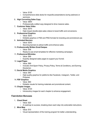 ‭
○‬ ‭
Value: $120‬
‭
○‬ ‭
Comprehensive slide decks for impactful presentations during webinars or‬
‭
seminars.‬
‭
6.‬ ‭
High Converting Sales Copy‬
‭
○‬ ‭
Value: $800‬
‭
○‬ ‭
Professionally crafted copy designed to drive massive sales.‬
‭
7.‬ ‭
Customer Sales Video‬
‭
○‬ ‭
Value: $570‬
‭
○‬ ‭
High-impact doodle-style sales videos to boost traffic and conversions.‬
‭
8.‬ ‭
Professional Graphics‬
‭
○‬ ‭
Value: $253‬
‭
○‬ ‭
Editable graphics in PSD and PNG formats for branding and promotional use.‬
‭
9.‬ ‭
Animated Banners‬
‭
○‬ ‭
Value: $243‬
‭
○‬ ‭
Stunning banners to attract traffic and enhance sales.‬
‭
10.‬‭
Professionally Written Email Swipes‬
‭
○‬ ‭
Value: $36‬
‭
○‬ ‭
Ready-to-use email templates for effective marketing campaigns.‬
‭
11.‬‭
Professional Minisites‬
‭
○‬ ‭
Value: $89‬
‭
○‬ ‭
Expertly designed sales pages to support your funnel.‬
‭
12.‬‭
Legal Pages‬
‭
○‬ ‭
Value: $89‬
‭
○‬ ‭
Includes Anti-Spam Policy, Privacy Policy, Terms & Conditions, and Earning‬
‭
Disclaimer.‬
‭
13.‬‭
Social Media Graphics‬
‭
○‬ ‭
Value: $60‬
‭
○‬ ‭
High-quality graphics for platforms like Facebook, Instagram, Twitter, and‬
‭
Pinterest.‬
‭
14.‬‭
PDF Graphics‬
‭
○‬ ‭
Value: $60‬
‭
○‬ ‭
Editable visuals for training materials and promotional content.‬
‭
15.‬‭
Chapter Images‬
‭
○‬ ‭
Value: $120‬
‭
○‬ ‭
Introductory images for each chapter to enhance engagement.‬
‭
Fast-Action Bonuses‬
‭
1.‬ ‭
Cheat Sheet‬
‭
○‬ ‭
Value: $20‬
‭
○‬ ‭
A roadmap to success, breaking down each step into actionable instructions.‬
‭
2.‬ ‭
Mind Map‬
‭
○‬ ‭
Value: $10‬
‭
○‬ ‭
Visual representation of the training program for better understanding.‬
 