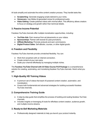 ‭
AI tools simplify and automate the entire content creation process. They handle tasks like:‬
‭
●‬ ‭
Scriptwriting‬
‭
: Generate engaging scripts tailored‬‭
to your niche.‬
‭
●‬ ‭
Voiceovers‬
‭
: Use lifelike AI-generated voices for professional‬‭
audio.‬
‭
●‬ ‭
Video Editing‬
‭
: Create polished videos with minimal‬‭
effort. This efficiency allows creators‬
‭
to focus on strategy and growth rather than technical details.‬
‭
3. Passive Income Potential‬
‭
Faceless YouTube channels offer multiple monetization opportunities, including:‬
‭
●‬ ‭
YouTube Ads‬
‭
: Earn revenue from ad placements on your‬‭
videos.‬
‭
●‬ ‭
Sponsorships‬
‭
: Partner with brands for paid promotions.‬
‭
●‬ ‭
Affiliate Marketing‬
‭
: Promote products and earn commissions.‬
‭
●‬ ‭
Digital Product Sales‬
‭
: Sell eBooks, courses, or other‬‭
digital goods.‬
‭
4. Freedom and Flexibility‬
‭
Faceless YouTube channels provide unmatched flexibility. You can:‬
‭
●‬ ‭
Work from anywhere with an internet connection.‬
‭
●‬ ‭
Create content at your own pace.‬
‭
●‬ ‭
Scale your channel effortlessly by managing multiple niches.‬
‭
The‬‭
Faceless YouTube Channel with AI Video Course‬‭
PLR Package‬‭
is a comprehensive‬
‭
solution for creating, automating, and monetizing faceless YouTube channels. Here's what you‬
‭
get:‬
‭
1. High-Quality HD Training Videos‬
‭
●‬ ‭
A premium set of videos that teach AI-powered content creation, automation, and‬
‭
monetization.‬
‭
●‬ ‭
Covers both fundamental and advanced strategies for building successful faceless‬
‭
YouTube channels.‬
‭
2. Comprehensive Training Guide‬
‭
●‬ ‭
A step-by-step guide that simplifies the process of building and scaling faceless YouTube‬
‭
channels.‬
‭
●‬ ‭
Includes insights on leveraging AI tools for effortless content creation, audience growth,‬
‭
and multiple income streams.‬
‭
3. Ready-to-Sell Marketing Materials‬
‭
●‬ ‭
Professionally designed materials to help you launch your product instantly.‬
 