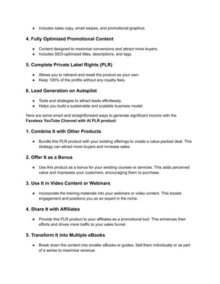 ‭
●‬ ‭
Includes sales copy, email swipes, and promotional graphics.‬
‭
4. Fully Optimized Promotional Content‬
‭
●‬ ‭
Content designed to maximize conversions and attract more buyers.‬
‭
●‬ ‭
Includes SEO-optimized titles, descriptions, and tags.‬
‭
5. Complete Private Label Rights (PLR)‬
‭
●‬ ‭
Allows you to rebrand and resell the product as your own.‬
‭
●‬ ‭
Keep 100% of the profits without any royalty fees.‬
‭
6. Lead Generation on Autopilot‬
‭
●‬ ‭
Tools and strategies to attract leads effortlessly.‬
‭
●‬ ‭
Helps you build a sustainable and scalable business model.‬
‭
Here are some smart and straightforward ways to generate significant income with the‬
‭
Faceless YouTube Channel with AI PLR product‬
‭
:‬
‭
1. Combine It with Other Products‬
‭
●‬ ‭
Bundle this PLR product with your existing offerings to create a value-packed deal. This‬
‭
strategy can attract more buyers and increase sales.‬
‭
2. Offer It as a Bonus‬
‭
●‬ ‭
Use this product as a bonus for your existing courses or services. This adds perceived‬
‭
value and impresses your customers, encouraging them to purchase.‬
‭
3. Use It in Video Content or Webinars‬
‭
●‬ ‭
Incorporate the training materials into your webinars or video content. This boosts‬
‭
engagement and positions you as an expert in the niche.‬
‭
4. Share It with Affiliates‬
‭
●‬ ‭
Provide this PLR product to your affiliates as a promotional tool. This enhances their‬
‭
efforts and drives more traffic to your sales funnel.‬
‭
5. Transform It into Multiple eBooks‬
‭
●‬ ‭
Break down the content into smaller eBooks or guides. Sell them individually or as part‬
‭
of a series to maximize revenue.‬
 