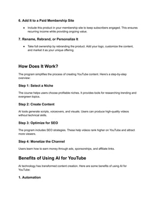 ‭
6. Add It to a Paid Membership Site‬
‭
●‬ ‭
Include this product in your membership site to keep subscribers engaged. This ensures‬
‭
recurring income while providing ongoing value.‬
‭
7. Rename, Rebrand, or Personalize It‬
‭
●‬ ‭
Take full ownership by rebranding the product. Add your logo, customize the content,‬
‭
and market it as your unique offering.‬
‭
How Does It Work?‬
‭
The program simplifies the process of creating YouTube content. Here’s a step-by-step‬
‭
overview:‬
‭
Step 1: Select a Niche‬
‭
The course helps users choose profitable niches. It provides tools for researching trending and‬
‭
evergreen topics.‬
‭
Step 2: Create Content‬
‭
AI tools generate scripts, voiceovers, and visuals. Users can produce high-quality videos‬
‭
without technical skills.‬
‭
Step 3: Optimize for SEO‬
‭
The program includes SEO strategies. These help videos rank higher on YouTube and attract‬
‭
more viewers.‬
‭
Step 4: Monetize the Channel‬
‭
Users learn how to earn money through ads, sponsorships, and affiliate links.‬
‭
Benefits of Using AI for YouTube‬
‭
AI technology has transformed content creation. Here are some benefits of using AI for‬
‭
YouTube:‬
‭
1. Automation‬
 