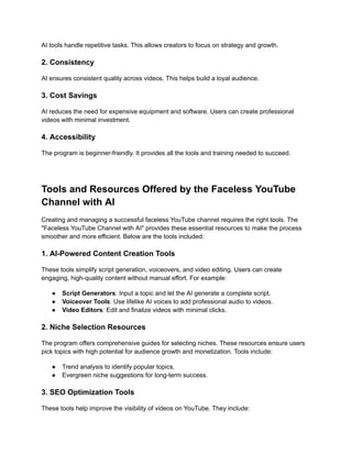 ‭
AI tools handle repetitive tasks. This allows creators to focus on strategy and growth.‬
‭
2. Consistency‬
‭
AI ensures consistent quality across videos. This helps build a loyal audience.‬
‭
3. Cost Savings‬
‭
AI reduces the need for expensive equipment and software. Users can create professional‬
‭
videos with minimal investment.‬
‭
4. Accessibility‬
‭
The program is beginner-friendly. It provides all the tools and training needed to succeed.‬
‭
Tools and Resources Offered by the Faceless YouTube‬
‭
Channel with AI‬
‭
Creating and managing a successful faceless YouTube channel requires the right tools. The‬
‭
"Faceless YouTube Channel with AI" provides these essential resources to make the process‬
‭
smoother and more efficient. Below are the tools included:‬
‭
1. AI-Powered Content Creation Tools‬
‭
These tools simplify script generation, voiceovers, and video editing. Users can create‬
‭
engaging, high-quality content without manual effort. For example:‬
‭
●‬ ‭
Script Generators‬
‭
: Input a topic and let the AI generate‬‭
a complete script.‬
‭
●‬ ‭
Voiceover Tools‬
‭
: Use lifelike AI voices to add professional‬‭
audio to videos.‬
‭
●‬ ‭
Video Editors‬
‭
: Edit and finalize videos with minimal‬‭
clicks.‬
‭
2. Niche Selection Resources‬
‭
The program offers comprehensive guides for selecting niches. These resources ensure users‬
‭
pick topics with high potential for audience growth and monetization. Tools include:‬
‭
●‬ ‭
Trend analysis to identify popular topics.‬
‭
●‬ ‭
Evergreen niche suggestions for long-term success.‬
‭
3. SEO Optimization Tools‬
‭
These tools help improve the visibility of videos on YouTube. They include:‬
 