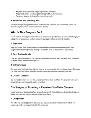 ‭
●‬ ‭
Keyword analysis tools to target high-volume searches.‬
‭
●‬ ‭
AI-generated titles and descriptions designed for better ranking.‬
‭
●‬ ‭
Advanced tagging strategies for maximizing reach.‬
‭
4. Templates and Branding Kits‬
‭
Users receive pre-designed templates for thumbnails, banners, and channel art. These kits‬
‭
make it easy to maintain a consistent brand identity.‬
‭
Who Is This Program For?‬
‭
The "Faceless YouTube Channel with AI" is designed for a wide range of users. Whether you're‬
‭
a beginner or a seasoned content creator, this program offers something valuable.‬
‭
1. Beginners‬
‭
New YouTubers often face hurdles like lack of technical skills and camera shyness. This‬
‭
program simplifies the process, making it accessible even to those with no experience.‬
‭
2. Busy Professionals‬
‭
Time is a precious resource. The program automates repetitive tasks, allowing busy individuals‬
‭
to create videos without investing hours.‬
‭
3. Entrepreneurs‬
‭
Entrepreneurs looking to diversify their income streams can benefit from this program. Faceless‬
‭
YouTube channels offer a scalable business model with significant earning potential.‬
‭
4. Content Creators‬
‭
Experienced creators can use the AI tools to enhance their workflow. The program helps save‬
‭
time and improves the overall quality of content.‬
‭
Challenges of Running a Faceless YouTube Channel‬
‭
Like any venture, faceless YouTube channels come with their challenges. Understanding these‬
‭
challenges can help users prepare and overcome them.‬
‭
1. Competition‬
‭
YouTube is a crowded platform. Standing out requires creativity and consistent effort. The‬
‭
program provides strategies to tackle this challenge.‬
 