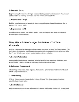 ‭
2. Learning Curve‬
‭
Beginners may find it overwhelming to understand all aspects of content creation. The program‬
‭
addresses this by breaking down each step into simple, actionable tasks.‬
‭
3. Monetization Delays‬
‭
Building a profitable channel takes time. Users need patience and a well-thought-out plan to‬
‭
achieve their income goals.‬
‭
4. Dependence on AI‬
‭
While AI tools are helpful, they are not perfect. Users must review and refine the content to‬
‭
ensure quality and authenticity.‬
‭
Why AI Is a Game-Changer for Faceless YouTube‬
‭
Channels‬
‭
Artificial Intelligence has revolutionized the process of creating faceless YouTube channels. This‬
‭
technology eliminates the need for expensive equipment, complex software, or advanced skills.‬
‭
Here’s how AI tools make content creation easier and more effective:‬
‭
1. Content Automation‬
‭
AI simplifies content creation. It handles tasks like writing scripts, recording voiceovers, and‬
‭
editing videos. Creators can focus on strategy instead of technical details.‬
‭
2. Enhanced Engagement‬
‭
AI tools help make videos more engaging. Features like dynamic voice modulation and visual‬
‭
effects keep viewers hooked.‬
‭
3. Time-Saving‬
‭
With AI, video production takes minutes instead of hours. This allows creators to upload‬
‭
consistently and scale faster.‬
‭
4. Cost-Efficiency‬
‭
AI tools reduce production costs. Creators don’t need to hire editors, voice actors, or designers.‬
 
