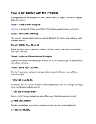 ‭
How to Get Started with the Program‬
‭
Getting started with the "Faceless YouTube Channel with AI" is simple. Follow these steps to‬
‭
begin your journey:‬
‭
Step 1: Purchase the Program‬
‭
Visit here‬
‭
. It comes with Private Label Rights (PLR),‬‭
allowing you to rebrand and resell it.‬
‭
Step 2: Access the Training‬
‭
The program includes detailed training materials. Start with the step-by-step guide and watch‬
‭
the video lessons.‬
‭
Step 3: Set Up Your Channel‬
‭
Follow the instructions to create your faceless YouTube channel. Use the AI tools provided to‬
‭
make your first video.‬
‭
Step 4: Implement Monetization Strategies‬
‭
Apply the monetization methods taught in the course. Earn money through ads, sponsorships,‬
‭
and affiliate marketing.‬
‭
Step 5: Scale Your Channel‬
‭
Use the AI automation features to manage multiple channels. Optimize your workflow to‬
‭
maximize profits.‬
‭
Tips for Success‬
‭
Success on YouTube requires dedication and smart strategies. Here are some tips to help you‬
‭
grow your faceless YouTube channel:‬
‭
1. Choose the Right Niche‬
‭
Select a niche that you’re passionate about. Make sure it has high audience demand.‬
‭
2. Post Consistently‬
‭
Regular uploads keep your audience engaged. AI tools can help you schedule posts.‬
‭
3. Focus on Quality‬
 
