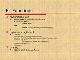 EL Functions
 MyFunctions.java
 public static String length(String name) {
if( name == null )
return null;
else
return String.valueOf( name.length() );
}
 myfacelets.taglib.xml
 <function>
<function-name>length</function-name>
<function-class>faceletsbox.utils.CustomerUtils</function-class>
<function-signature>
java.lang.String length(java.lang.String)
</function-signature>
</function>
 Use as;
 #{ds:length(MyBean.userName)}
 