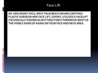 Face Lift Dr. Kris Reddy FACS, West Palm Beach Board Certified Plastic Surgeon and Face Lift, expert, utilizes a facelift (technically known as rhytidectomy) toremove most of the visible signs of aging on your face and neck area.  
