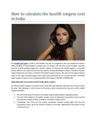 How to calculate the facelift surgery cost
in India
The facelift cost/ price in India is considerably very low as compared to the cost outside the country.
Many residents of the developed countries such as Canada, USA and from some European countries
come to India for getting inexpensive cosmetic surgery. It is because the facelift surgery is a cosmetic
process which is not covered by the insurance policies of those developed countries. Therefore, the best
solution they have is to come to India for the facelift surgical process. The price of the surgical process
varies on the type of facelift surgery that needs to be performed. But as a rough estimate, the facelift
plastic surgery in India can cost anything between the ranges of 100,000 to 300,000 INR.
What determines the cost price of the facelift plastic surgery?
Just like two plastic surgeons cannot be same in their skills and expertise, similarly, their cost also cannot
be same. The following is a list of some of the factors which determine the cost price of the facelift
surgical procedure:
• The cost incurred by the doctor or the plastic surgeon operating the surgical procedure.
• The cost of the hospital or the plastic surgery center. It depends on the quality, service and the
type of plastic surgery facilities available in the plastic surgery center.
• Consultation fees. There can be several consultation sessions starting right from the first
consultation center up to the number of follow up checkups depending on the speed of your
recovery process.
 